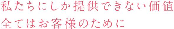 私たちにしか提供できない価値 全てはお客様のために